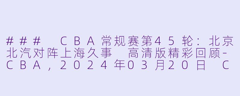 ### CBA常规赛第45轮：北京北汽对阵上海久事 高清版精彩回顾-CBA，2024年03月20日 CBA常规赛第45轮 北京北汽vs上海久事，正赛，高清版