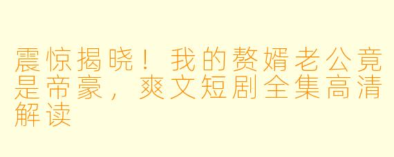 震惊揭晓！我的赘婿老公竟是帝豪，爽文短剧全集高清解读
