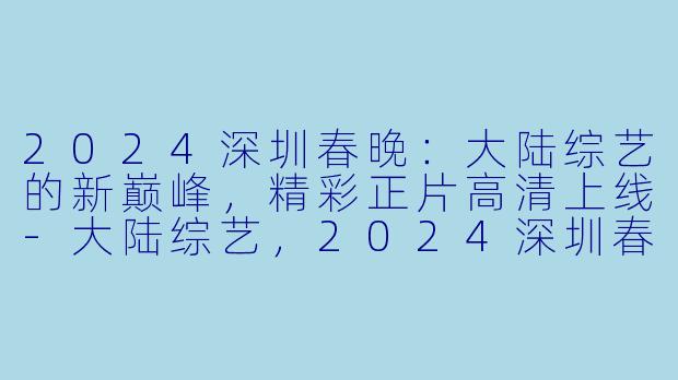 2024深圳春晚：大陆综艺的新巅峰，精彩正片高清上线-大陆综艺，2024深圳春晚，正片，高清版