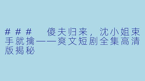 ### 傻夫归来，沈小姐束手就擒——爽文短剧全集高清版揭秘
