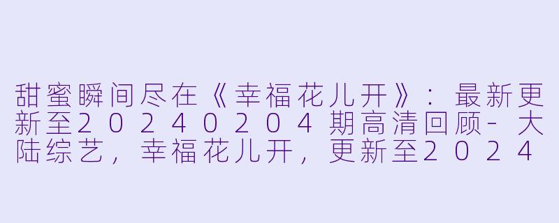 甜蜜瞬间尽在《幸福花儿开》：最新更新至20240204期高清回顾-大陆综艺，幸福花儿开，更新至20240204期，高清版