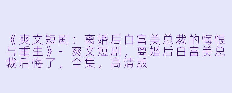 《爽文短剧：离婚后白富美总裁的悔恨与重生》-爽文短剧，离婚后白富美总裁后悔了，全集，高清版