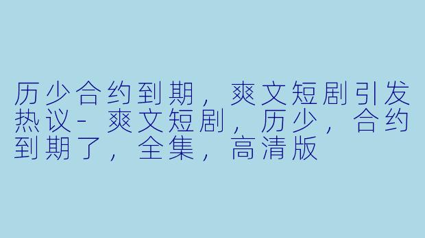 历少合约到期，爽文短剧引发热议-爽文短剧，历少，合约到期了，全集，高清版
