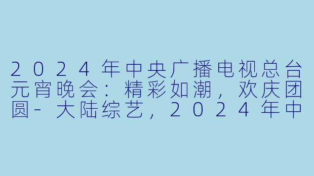 2024年中央广播电视总台元宵晚会：精彩如潮，欢庆团圆-大陆综艺，2024年中央广播电视总台元宵晚会，正片，高清版