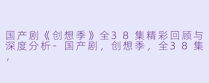 国产剧《创想季》全38集精彩回顾与深度分析-国产剧，创想季，全38集，