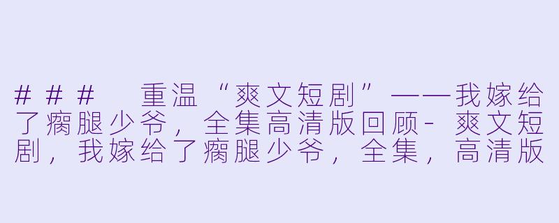 ### 重温“爽文短剧”——我嫁给了瘸腿少爷，全集高清版回顾-爽文短剧，我嫁给了瘸腿少爷，全集，高清版