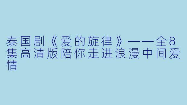 泰国剧《爱的旋律》——全8集高清版陪你走进浪漫中间爱情