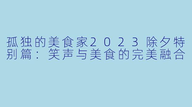 孤独的美食家2023除夕特别篇：笑声与美食的完美融合