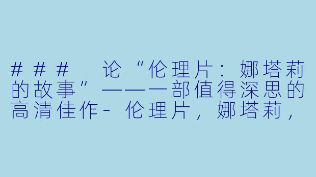 ### 论“伦理片：娜塔莉的故事”——一部值得深思的高清佳作-伦理片，娜塔莉，正片，高清版