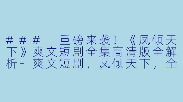 ### 重磅来袭！《凤倾天下》爽文短剧全集高清版全解析-爽文短剧，凤倾天下，全集，高清版