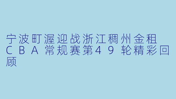 宁波町渥迎战浙江稠州金租 CBA常规赛第49轮精彩回顾