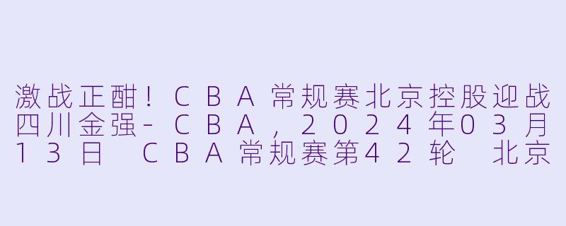 激战正酣！CBA常规赛北京控股迎战四川金强-CBA，2024年03月13日 CBA常规赛第42轮 北京控股vs四川金强，正赛，高清版