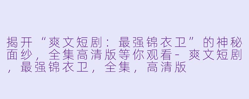 揭开“爽文短剧：最强锦衣卫”的神秘面纱，全集高清版等你观看-爽文短剧，最强锦衣卫，全集，高清版