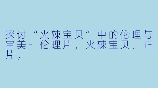 探讨“火辣宝贝”中的伦理与审美-伦理片，火辣宝贝，正片，