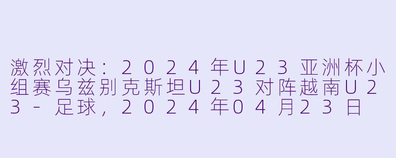 激烈对决：2024年U23亚洲杯小组赛乌兹别克斯坦U23对阵越南U23-足球，2024年04月23日 U23亚洲杯小组赛 乌兹别克斯坦U23vs越南U23，正赛，高清版