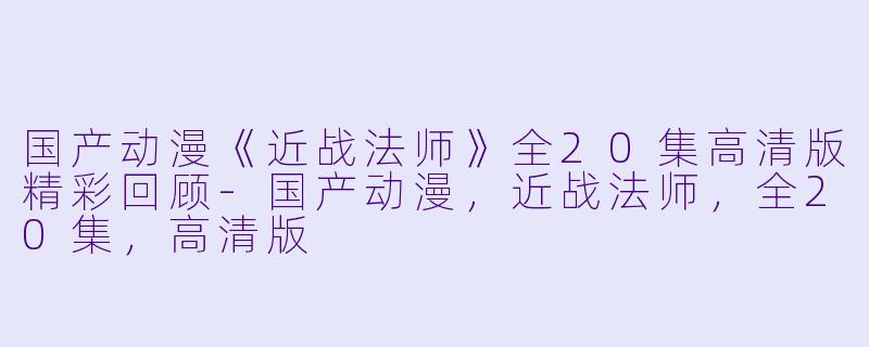 国产动漫《近战法师》全20集高清版精彩回顾-国产动漫，近战法师，全20集，高清版