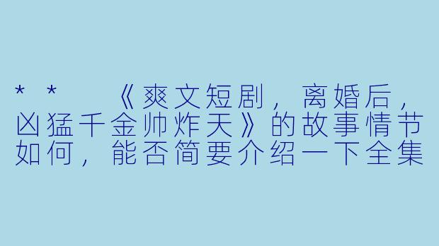 ** 《爽文短剧,离婚后,凶猛千金帅炸天》的故事情节如何,能否简要介绍一下全集的内容?**