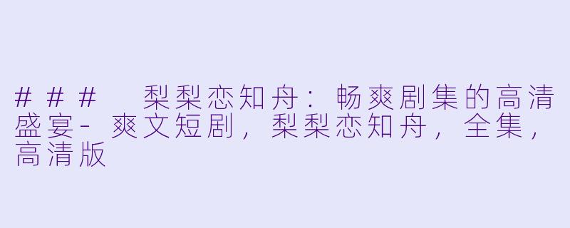 ### 梨梨恋知舟：畅爽剧集的高清盛宴-爽文短剧，梨梨恋知舟，全集，高清版