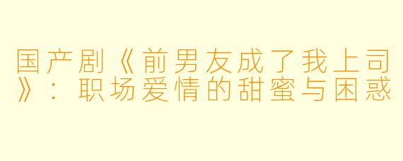 国产剧《前男友成了我上司》：职场爱情的甜蜜与困惑