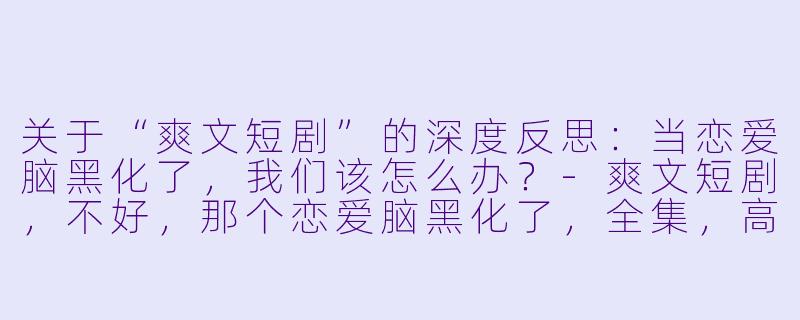 关于“爽文短剧”的深度反思：当恋爱脑黑化了，我们该怎么办？-爽文短剧，不好，那个恋爱脑黑化了，全集，高清版