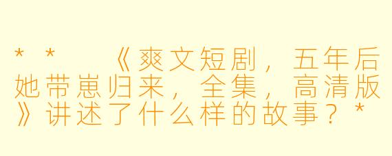 ** 《爽文短剧,五年后她带崽归来,全集,高清版》讲述了什么样的故事?**