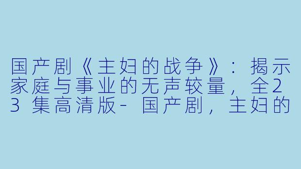 国产剧《主妇的战争》：揭示家庭与事业的无声较量，全23集高清版-国产剧，主妇的战争，全23集，高清版
