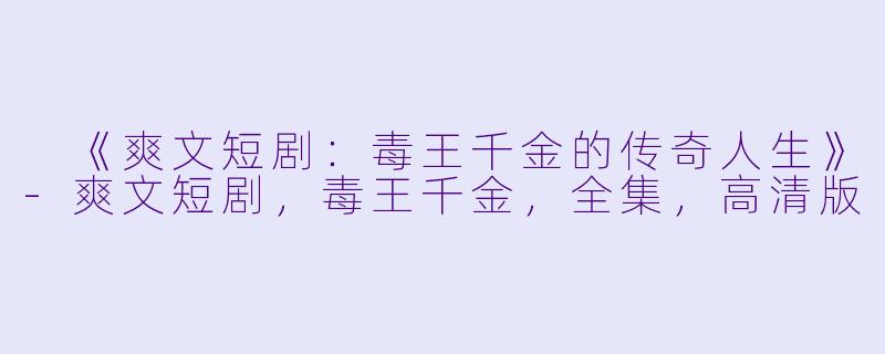  《爽文短剧：毒王千金的传奇人生》-爽文短剧，毒王千金，全集，高清版