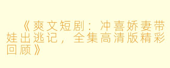 《爽文短剧：冲喜娇妻带娃出逃记，全集高清版精彩回顾》