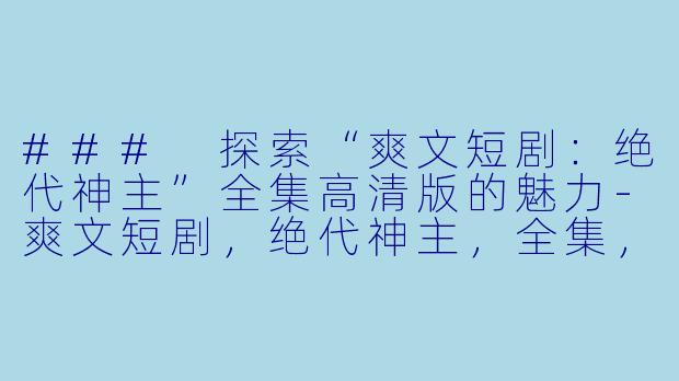 ### 探索“爽文短剧：绝代神主”全集高清版的魅力-爽文短剧，绝代神主，全集，高清版