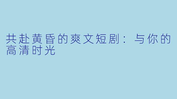 共赴黄昏的爽文短剧：与你的高清时光