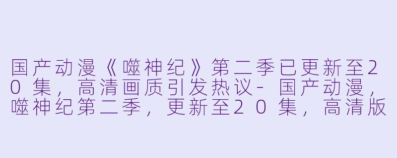国产动漫《噬神纪》第二季已更新至20集，高清画质引发热议-国产动漫，噬神纪第二季，更新至20集，高清版