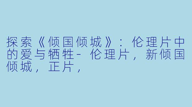 探索《倾国倾城》：伦理片中的爱与牺牲-伦理片，新倾国倾城，正片，