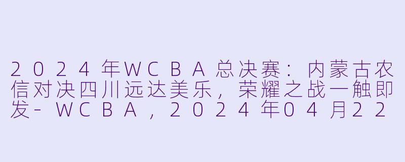 2024年WCBA总决赛：内蒙古农信对决四川远达美乐，荣耀之战一触即发-WCBA，2024年04月22日 WCBA总决赛 内蒙古农信vs四川远达美乐，正赛，高清版