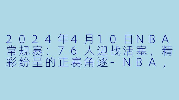 2024年4月10日NBA常规赛：76人迎战活塞，精彩纷呈的正赛角逐-NBA，2024年04月10日 NBA常规赛 76人vs活塞，正赛，高清版
