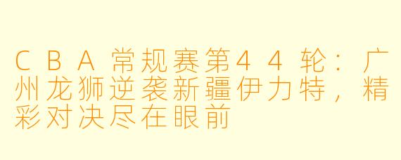 CBA常规赛第44轮：广州龙狮逆袭新疆伊力特，精彩对决尽在眼前