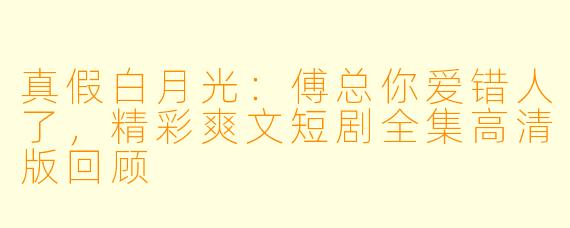 真假白月光：傅总你爱错人了，精彩爽文短剧全集高清版回顾