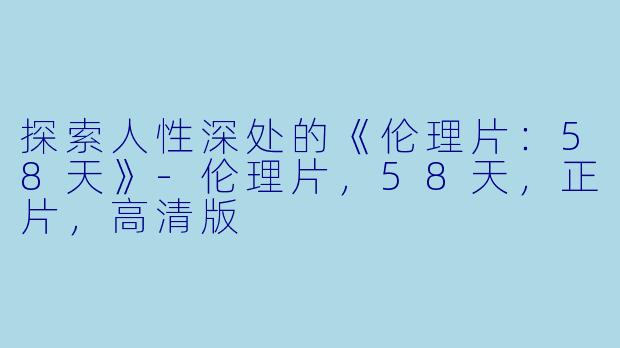 探索人性深处的《伦理片：58天》-伦理片，58天，正片，高清版