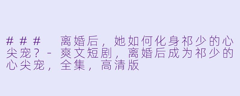 ### 离婚后，她如何化身祁少的心尖宠？-爽文短剧，离婚后成为祁少的心尖宠，全集，高清版