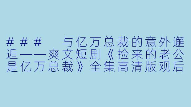 ### 与亿万总裁的意外邂逅——爽文短剧《捡来的老公是亿万总裁》全集高清版观后感-爽文短剧，捡来的老公是亿万总裁，全集，高清版