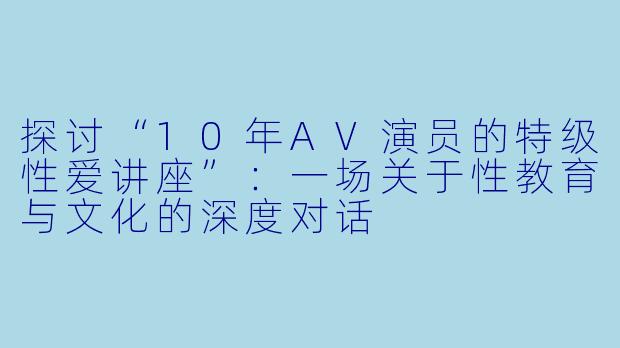 探讨“10年AV演员的特级性爱讲座”：一场关于性教育与文化的深度对话