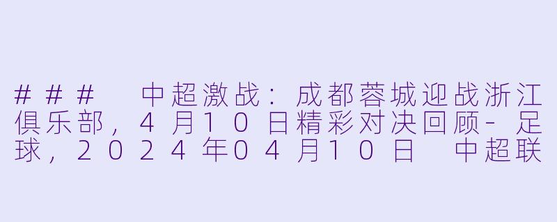 ### 中超激战：成都蓉城迎战浙江俱乐部，4月10日精彩对决回顾-足球，2024年04月10日 中超联赛 成都蓉城vs浙江俱乐部，正赛，高清版