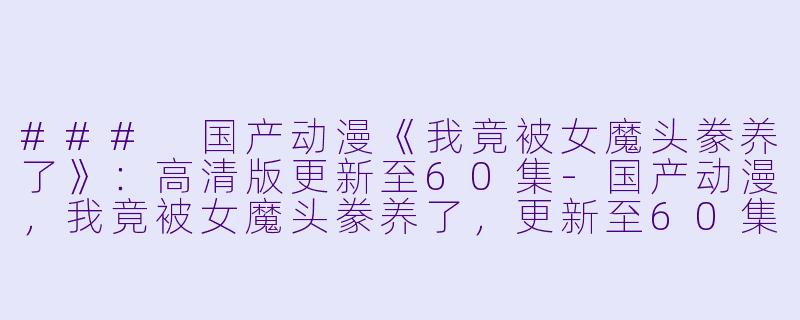 ### 国产动漫《我竟被女魔头豢养了》：高清版更新至60集-国产动漫，我竟被女魔头豢养了，更新至60集，高清版