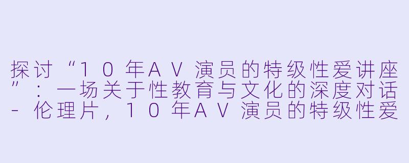 探讨“10年AV演员的特级性爱讲座”：一场关于性教育与文化的深度对话-伦理片，10年AV演员的特级性爱讲座，正片，高清版