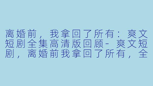 离婚前，我拿回了所有：爽文短剧全集高清版回顾-爽文短剧，离婚前我拿回了所有，全集，高清版