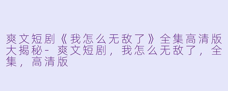 爽文短剧《我怎么无敌了》全集高清版大揭秘-爽文短剧，我怎么无敌了，全集，高清版