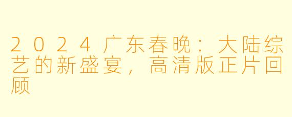 2024广东春晚：大陆综艺的新盛宴，高清版正片回顾