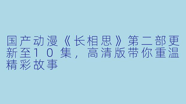 国产动漫《长相思》第二部更新至10集，高清版带你重温精彩故事