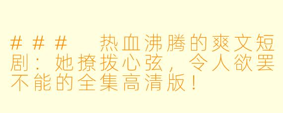 ### 热血沸腾的爽文短剧：她撩拨心弦，令人欲罢不能的全集高清版！
