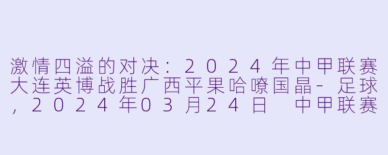 激情四溢的对决：2024年中甲联赛大连英博战胜广西平果哈嘹国晶-足球，2024年03月24日 中甲联赛 大连英博vs广西平果哈嘹国晶，正赛，高清版