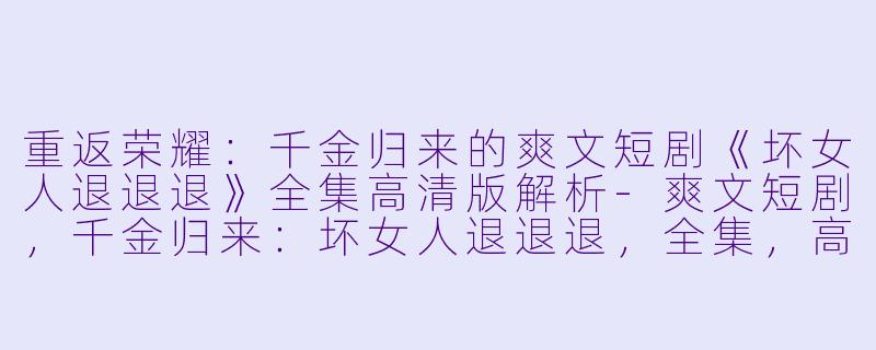 重返荣耀：千金归来的爽文短剧《坏女人退退退》全集高清版解析-爽文短剧，千金归来：坏女人退退退，全集，高清版